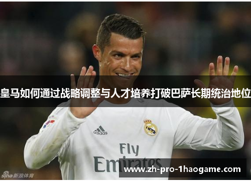 皇马如何通过战略调整与人才培养打破巴萨长期统治地位