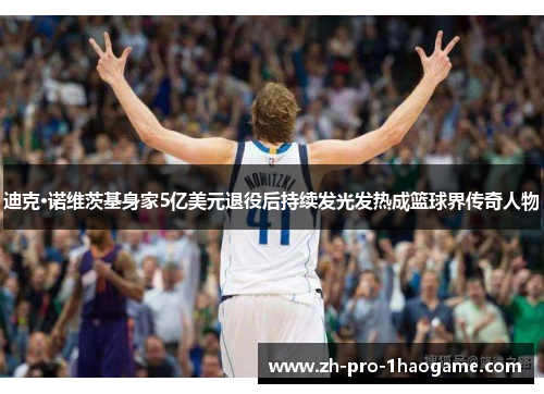 迪克·诺维茨基身家5亿美元退役后持续发光发热成篮球界传奇人物