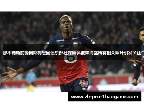 那不勒斯前锋奥斯梅恩因俱乐部社媒嘲讽视频清空所有相关照片引发关注