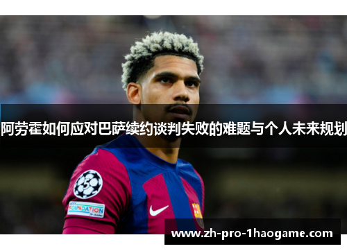 阿劳霍如何应对巴萨续约谈判失败的难题与个人未来规划