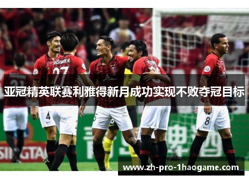 亚冠精英联赛利雅得新月成功实现不败夺冠目标